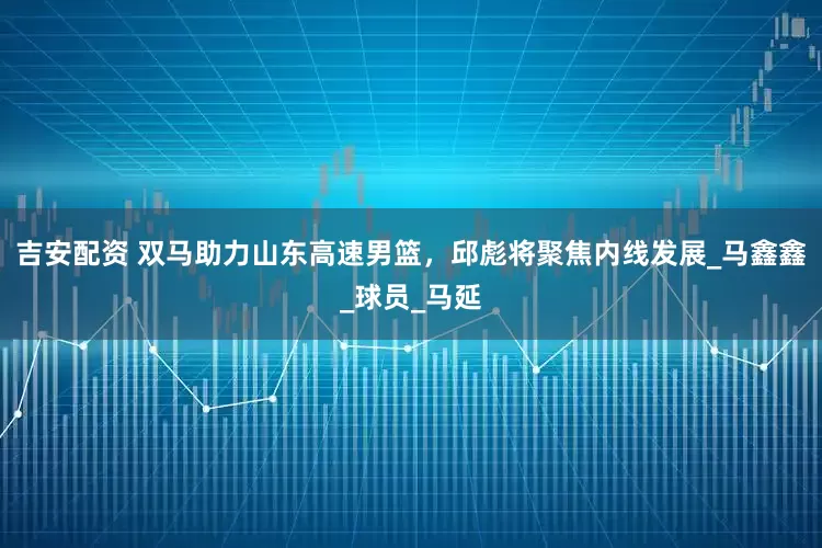 吉安配资 双马助力山东高速男篮，邱彪将聚焦内线发展_马鑫鑫_球员_马延