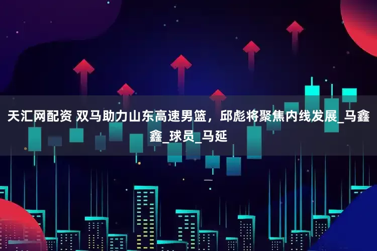 天汇网配资 双马助力山东高速男篮，邱彪将聚焦内线发展_马鑫鑫_球员_马延