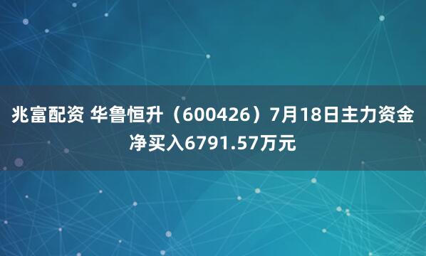 兆富配资 华鲁恒升（600426）7月18日主力资金净买入6791.57万元