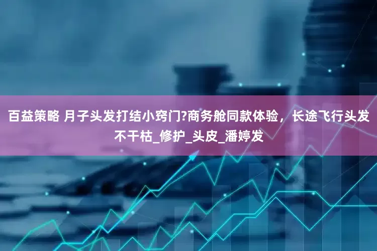 百益策略 月子头发打结小窍门?商务舱同款体验，长途飞行头发不干枯_修护_头皮_潘婷发