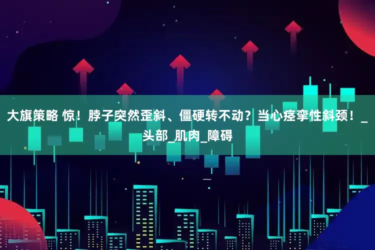 大旗策略 惊！脖子突然歪斜、僵硬转不动？当心痉挛性斜颈！_头部_肌肉_障碍