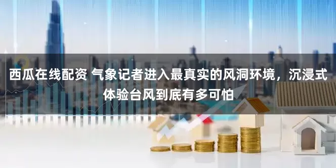 西瓜在线配资 气象记者进入最真实的风洞环境，沉浸式体验台风到底有多可怕