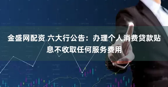 金盛网配资 六大行公告：办理个人消费贷款贴息不收取任何服务费用