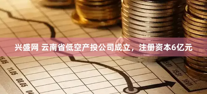 兴盛网 云南省低空产投公司成立，注册资本6亿元