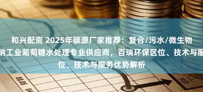 和兴配资 2025年碳源厂家推荐：复合/污水/微生物/液体/乙酸钠工业葡萄糖水处理专业供应商，百瑞环保区位、技术与服务优势解析