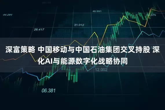 深富策略 中国移动与中国石油集团交叉持股 深化AI与能源数字化战略协同
