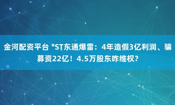 金河配资平台 *ST东通爆雷：4年造假3亿利润、骗募资22亿！4.5万股东咋维权？