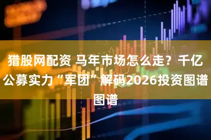 猎股网配资 马年市场怎么走？千亿公募实力“军团”解码2026投资图谱