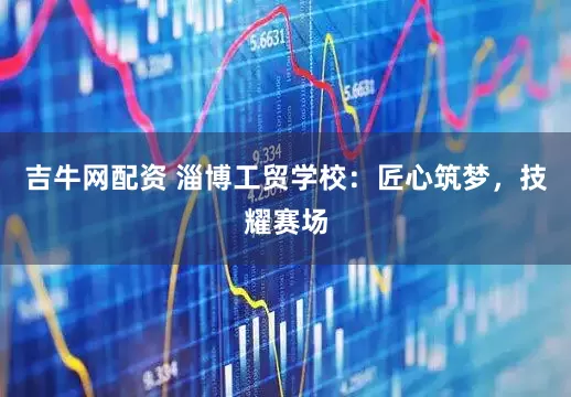 吉牛网配资 淄博工贸学校：匠心筑梦，技耀赛场